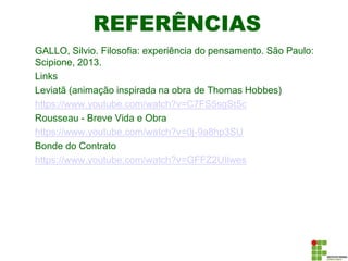 REFERÊNCIAS
GALLO, Silvio. Filosofia: experiência do pensamento. São Paulo:
Scipione, 2013.
Links
Leviatã (animação inspirada na obra de Thomas Hobbes)
https://www.youtube.com/watch?v=C7FS5sgSt5c
Rousseau - Breve Vida e Obra
https://www.youtube.com/watch?v=0j-9a8hp3SU
Bonde do Contrato
https://www.youtube.com/watch?v=GFFZ2UIlwes
 