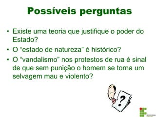 Possíveis perguntas
4
• Existe uma teoria que justifique o poder do
Estado?
• O “estado de natureza” é histórico?
• O “vandalismo” nos protestos de rua é sinal
de que sem punição o homem se torna um
selvagem mau e violento?
 