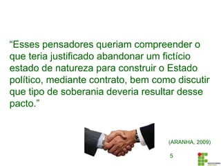 5
“Esses pensadores queriam compreender o
que teria justificado abandonar um fictício
estado de natureza para construir o Estado
político, mediante contrato, bem como discutir
que tipo de soberania deveria resultar desse
pacto.”
(ARANHA, 2009)
 