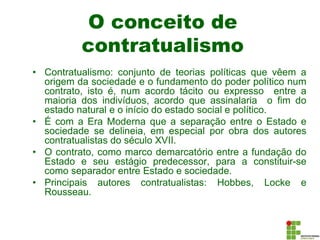 O conceito de
contratualismo
• Contratualismo: conjunto de teorias políticas que vêem a
origem da sociedade e o fundamento do poder político num
contrato, isto é, num acordo tácito ou expresso entre a
maioria dos indivíduos, acordo que assinalaria o fim do
estado natural e o início do estado social e político.
• É com a Era Moderna que a separação entre o Estado e
sociedade se delineia, em especial por obra dos autores
contratualistas do século XVII.
• O contrato, como marco demarcatório entre a fundação do
Estado e seu estágio predecessor, para a constituir-se
como separador entre Estado e sociedade.
• Principais autores contratualistas: Hobbes, Locke e
Rousseau.
 