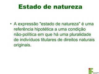 Estado de natureza
• A expressão "estado de natureza" é uma
referência hipotética a uma condição
não-política em que há uma pluralidade
de indivíduos titulares de direitos naturais
originais.
 