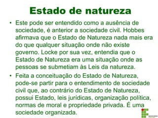 Estado de natureza
• Este pode ser entendido como a ausência de
sociedade, é anterior a sociedade civil. Hobbes
afirmava que o Estado de Natureza nada mais era
do que qualquer situação onde não existe
governo. Locke por sua vez, entendia que o
Estado de Natureza era uma situação onde as
pessoas se submetiam às Leis da natureza.
• Feita a conceituação do Estado de Natureza,
pode-se partir para o entendimento de sociedade
civil que, ao contrário do Estado de Natureza,
possui Estado, leis jurídicas, organização política,
normas de moral e propriedade privada. É uma
sociedade organizada.
 