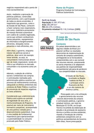 negócios responsáveis sob o ponto de                  Nome do Projeto
vista socioambiental.                                 Programa Estadual de Contratações
                                                      Públicas Sustentáveis
Assim, mediante a aprovação de
políticas públicas, construídas
coletivamente, com a participação
                                       Perﬁl do Estado
de todos os atores envolvidos, é
                                       População 41.001.973 hab.
importante que governos, como o
                                       Área 248.209 km²
do Estado de São Paulo, comecem
                                       PIB US$ 279,2 bilhões
a fazer compras mais responsáveis,
                                       Orçamento estadual R$ 118,2 bilhões [2009]
tais como: mobiliário proveniente
de manejo ﬂorestal sustentável                             Fonte: Secretaria de Economia e Planejamento
com cadeia de custódia legalizada,
carros que utilizem combustíveis                      O caso do
menos poluentes, equipamentos                         Estado de São Paulo
de informática energeticamente
eﬁcientes, lâmpadas menos                             Contexto
poluentes e mais eﬁcientes, etc.                      Em países desenvolvidos e em
                                                      algumas cidades do Brasil já é
Além disso, o governo, enquanto                       possível veriﬁcar os resultados
indutor de políticas sociais e                        decorrentes da implementação do
públicas, deve servir de exemplo                      conceito de compras sustentáveis,
nesse sentido, ou seja, os                            privilegiando-se os fornecedores
consumidores institucionais devem                     comprometidos com o uso racional
agir de modo responsável, tendo em                    dos recursos naturais, pressionando
vista a sua inﬂuência no mercado                      as outras empresas a se adaptarem
consumidor e na economia como um                      aos padrões de responsabilidade
todo.                                                 socioambiental sob pena de perderem
                                                          sua competitividade no mercado.
Ademais, a adoção de critérios
sociais e ambientais nas compras                                   O Estado de São Paulo,
e contratações realizadas pela                                        localizado na Região
administração pública constitui um                                     Sudeste do País, é
processo de melhoramento contínuo,                                     o principal centro
adequando os efeitos ambientais das                                   ﬁnanceiro do País
condutas do Poder Público à política                                e um dos maiores da
de prevenção de impactos negativos                                 América Latina.
ao meio ambiente.
                                                            Preocupado com a má utilização
Considerando que a Administração                          e gerenciamento dos recursos
Pública está sujeita ao controle                       naturais decorrentes da compras
da legalidade de seus atos, a                         e contratações públicas, o governo
institucionalização do Programa, foi                  estadual instituiu, por meio da
possível por meio de instrumento                      Resolução CC-53/04, um Grupo
normativo compatível, acompanhado                     Técnico incumbido da elaboração de
de uma política voltada para o                        estudos e da prestação de assessoria
desenvolvimento sustentável. Essa                     técnica e jurídica na área ambiental,
é uma medida de fundamental                           visando a introdução de critérios
importância para operacionalizar                      ambientais compatíveis com as
a sustentabilidade no consumo                         políticas socioambientais do Governo.
praticado pelo Poder Público.                         Além disso, houve preocupação



    2
 