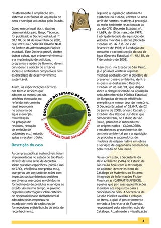 relativamente à ampliação dos             Segundo a legislação atualmente
sistemas eletrônicos de aquisição de      existente no Estado, veriﬁca-se uma
bens e serviços utilizados pelo Estado.   série de normas relativas à proteção
                                          do meio ambiente relacionadas ao
Como marco legal dos trabalhos            uso do CFC (Decreto Estadual nº.
desenvolvidos pelo Grupo Técnico,         41.629, de 10 de março de 1997),
foi publicado o Decreto estadual nº.      à obrigatoriedade de aquisição de
50.170, de 04 de novembro de 2005,        veículos movidos a álcool (Decreto
que instituiu o Selo SOCIOAMBIENTAL       Estadual nº. 42.836, de 2 de
no âmbito da Administração Pública        fevereiro de 1998) e à redução do
estadual. Esse Decreto prevê, dentre      consumo e racionalização do uso de
outras coisas, que o desenvolvimento      água (Decreto Estadual nº. 48.138, de
e a implantação de políticas,             7 de outubro de 2003).
programas e ações de Governo devem
considerar a adoção de critérios          Além disso, no Estado de São Paulo,
sociais e ambientais compatíveis com      já é possível veriﬁcar algumas
as diretrizes de desenvolvimento          medidas adotadas com o objetivo de
sustentável.                              preservar o meio ambiente, dentre
                                          as quais se destacam o Decreto
Assim, as especiﬁcações técnicas          Estadual nº 45.643/01, que dispõe
dos bens e serviços que                   sobre a obrigatoriedade da aquisição
adotem ao menos um dos                    pela Administração Pública Estadual
critérios elencados no                    de lâmpadas de maior eﬁciência
referido instrumento                      energética e menor teor de mercúrio.
legal (economia                           O Decreto Estadual nº 53.047, de 02
no consumo de                             de junho de 2008, criou o Cadastro
água e energia,                           Estadual das Pessoas Jurídicas que
minimização                               comercializam, no Estado de São
na geração de                             Paulo, produtos e subprodutos
resíduos, redução                         de origem nativa – CADMADEIRA
de emissão de                             e estabeleceu procedimentos de
poluentes etc.) estarão                   controle ambiental para a aquisição
aptas a receber o Selo.                   de produtos e subprodutos de
                                          madeira de origem nativa em obras
Descrição do caso                         e serviços de engenharia contratados
                                          pelo Estado de São Paulo.
As compras públicas sustentáveis foram
implementadas no estado de São Paulo      Nesse contexto, a Secretaria do
através de uma série de decretos          Meio Ambiente (SMA) do Estado de
sobre questões especíﬁcas (como o uso     São Paulo ﬁcou com a atribuição
de CFCs, eﬁciência energética etc.),      de apontar, dentre os itens do
que gerou um conjunto de ações com        Catálogo de Materiais do Sistema
impactos socioambientais positivos        Integrado de Informações Físico-
em diversos mercados envolvidos no        Financeiras (CADMAT/SIAFISICO),
fornecimento de produtos e serviços ao    aqueles que por suas especiﬁcações
estado. Ao mesmo tempo, o governo         atendem aos requisitos para a
organizou informações sobre critérios     concessão do Selo. A Secretaria de
de responsabilidade socioambiental        Gestão Pública avaliza a relação
adotados pelas empresas no                de itens, a qual é posteriormente
estado por meio de cadastros de           enviada à Secretaria da Fazenda,
fornecedores e distribuição de selos de   responsável pela administração do
reconhecimento.                           Catálogo. Atualmente a visualização

                                                                          3
 