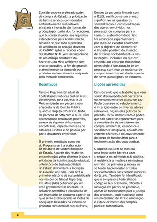 Considerando-se o elevado poder          Dentro da parceria ﬁrmada com
    de compra do Estado, a priorização       o ICLEI, veriﬁcou-se um avanço
    de bens e serviços considerados          signiﬁcativo na questão da
    ambientalmente sustentáveis              sensibilização e conscientização
    ensejará a inovação das formas de        dos atores envolvidos nos
    produção por parte dos fornecedores,     processos de compras para o
    que buscarão atender aos requisitos      tema da sustentabilidade. Isso
    estabelecidos pela Administração.        foi alcançado especialmente
    Ressalte-se que todo o processo          por meio de eventos realizados
    de ampliação da relação dos itens        com o objetivo de demonstrar
    do CADMAT aptos a receber o Selo         o impacto positivo da inserção
    SOCIOAMBIENTAL vem acompanhado           de critérios socioambientais nas
    de um diálogo constante da               licitações, inclusive no que diz
    Secretaria do Meio Ambiente com          respeito aos recursos ﬁnanceiros,
    o setor produtivo, a ﬁm de garantir      permitindo a instauração de um
    o atendimento da demanda por             processo contínuo de mudança de
    produtos ambientalmente amigáveis        comportamento e estabelecimento
    pelo mercado fornecedor.                 de novos paradigmas de consumo.

    Resultados                               Lições aprendidas

    Tanto o Programa Estadual de             Considerando que o trabalho que vem
    Contratações Públicas Sustentáveis,      sendo desenvolvido pela Secretaria
    desenvolvido pela Secretaria do          do Meio Ambiente do Estado de São
    Meio Ambiente em parceira com            Paulo baseia-se no relacionamento
    a Secretaria de Gestão Pública,          e interação entre os diversos atores
    quanto o Projeto CPS-Brasil, fruto       relevantes, sejam eles públicos ou
    da parceria da SMA com o ICLEI, vêm      privados, ﬁcou demonstrado o poder
    apresentando resultados positivos,       que tais parcerias representam para
    apesar de algumas diﬁculdades            a consolidação de um sistema de
    encontradas, especialmente as de         compras ambiental, econômica e
    natureza jurídica e de postura por       socialmente amigáveis, apoiado em
    parte dos atores envolvidos.             critérios técnicos e no envolvimento
                                             do corpo de funcionários para a
    O primeiro resultado concreto            implementação das boas práticas.
    do Programa será a elaboração
    do Relatório de Sustentabilidade         O aspecto cultural se mostrou
    do Estado. A partir dos relatórios       uma importante barreira a ser
    encaminhados pelos diversos órgãos e     transposta na administração pública.
    entidades da Administração estadual,     A resistência a mudança se mostrou
    o Relatório de Sustentabilidade          um fator de primeira grandeza ao
    do Estado simbolizará a inovação         se tentar implementar critérios
    do Governo no tema, pois será o          socioambientais nas compras públicas
    primeiro relatório de sustentabilidade   do Estado. Também foi identiﬁcado
    nos moldes do Global Reporting           que o complexo e federalizado
    Initiative (GRI) publicado por um        código de leis brasileiro, diﬁculta a
    ente governamental no Brasil. O          inovação em partes do governo e,
    Relatório permitirá a elaboração de      apesar de funcionarem para a justiça
    um inventário de consumo a partir do     dos processos, pode funcionar como
    qual serão estabelecidas as metas de     um mecanismo de atraso a inovação
    adequação baseadas na escolha de         e estabelecimento das compras
    produtos considerados sustentáveis.      públicas sustentáveis.

4
6
 