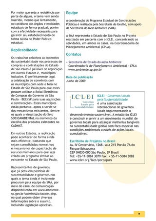 Por maior que seja a resistência por    Equipe
parte de alguns, o tema vem sendo
inserido, mesmo que lentamente,         A coordenação do Programa Estadual de Contratações
no cotidiano dos órgãos e entidades     Públicas é realizada pela Secretaria de Gestão, com apoio
estaduais de forma gradual, porém       da Secretaria do Meio Ambiente (SMA).
com a efetividade necessária para
garantir seu estabelecimento de         A SMA representa o Estado de São Paulo no Projeto
forma sólida no Poder Público           realizado em parceria com o ICLEI, concentrando as
estadual.                               atividades, em ambos os casos, na Coordenadoria de
                                        Planejamento Ambiental (CPLA).
Replicabilidade
                                        Contatos
Os trabalhos relativos ao incentivo
da sustentabilidade nos processos de    • Secretaria de Estado do Meio Ambiente
compras e contratações do Estado          Coordenadoria de Planejamento Ambiental - CPLA
de São Paulo é passível de replicação     www.ambiente.sp.gov.br
em outros Estados e, municípios
inclusive. É perfeitamente legal        Data de publicação
a celebração de convênios com           Junho de 2009
os municípios com sede e foro no
Estado de São Paulo para que estes
possam utilizar a Bolsa Eletrônica
de Compras do Governo de São                                   ICLEI – Governos Locais
Paulo – BEC/SP para suas aquisições                            pela Sustentabilidade
e contratações. Estes municípios                               é uma associação
estão portanto, aptos a servir-se                              internacional de governos
dos mecanismos existentes, dentre                              locais implementando o
os quais a visualização do Selo           desenvolvimento sustentável. A missão do ICLEI
SOCIOAMBIENTAL no momento da              é construir e servir a um movimento mundial de
escolha dos produtos existentes no        governos locais para alcançar melhorias tangíveis
CADMAT.                                   na sustentabilidade global com foco especial nas
                                          condições ambientais através de ações locais
Em outros Estados, a replicação           cumulativas.
pode acontecer de forma ainda
mais eﬁciente, bastando que               Escritório de Projetos no Brasil
sejam consolidadas normativas             Av. IV Centenário, 1268, sala 215 Portão 7A do
e mecanismos de capacitação de            Parque Ibirapuera
recursos humanos para que seja            CEP 04030-000 São Paulo, SP Brasil
criado um programa similar ao             Tel: +55-11-5084 3079 Fax: + 55-11-5084 3082
existente no Estado de São Paulo.         www.iclei.org/lacs/portugues

Representantes de governos
que já possuem políticas de
sustentabilidade e governos nos
quais o tema ainda é incipiente
procuram pela equipe da SMA, por
meio do canal de comunicação
disponibilizado em www.ambiente.
sp.gov.br/adminisLicitacoes.php,
no qual podem obter diversas
informações sobre o assunto,
incluindo legislação aplicável.

                                                                                              5
                                                                                              7
 