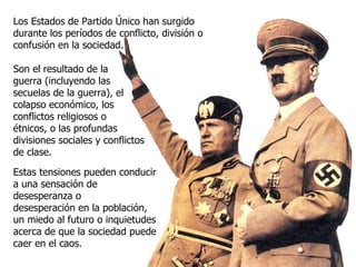 Los Estados de Partido Único han surgido durante los períodos de conflicto, división o confusión en la sociedad. Son el resultado de la guerra (incluyendo las secuelas de la guerra), el colapso económico, los conflictos religiosos o étnicos, o las profundas divisiones sociales y conflictos de clase. Estas tensiones pueden conducir a una sensación de desesperanza o desesperación en la población, un miedo al futuro o inquietudes acerca de que la sociedad puede caer en el caos. 