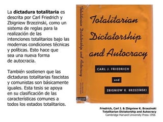 La  dictadura totalitaria  es descrita por Carl Friedrich y Zbigniew Brzezinski, como un sistema de reglas para la realización de las intenciones totalitarios bajo las modernas condiciones técnicas y políticas. Esto hace que sea una nueva forma de autocracia. También sostienen que las dictaduras totalitarias fascistas y comunistas son básicamente iguales. Esta tesis se apoya en su clasificación de las características comunes a todos los estados totalitarios. Friedrich, Carl J. & Zbigniew K. Brzezinski Totalitarian Dictatorship and Autocracy Cambridge Harvard University Press 1956  