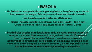 EMBOLIA
 Un émbolo es una partícula de origen orgánico o inorgánico, que circula
libremente en la sangre. Este proceso recibe el nombre de embolia.
 Los émbolos pueden estar constituidos por:
 ‚Fibrina ‚Parásitos adultos o sus larvas ‚Bacterias ‚Lípidos ‚Aire o Gas ‚
Cuerpos extraños, como agujas, pedazos de catéter y otros
 Los émbolos pueden estar localizados tanto en vasos arteriales como en
venosos, y circulan libremente en la sangre hasta que el diámetro del
vaso ya no permita su paso. Entonces, quedarán enclavados,
obstruyendo la circulación; por ejemplo, un émbolo que se origina en la
vena cava craneal llegará a corazón derecho y de ahí al pulmón, y otro
que se forme en la aorta craneal puede llegar al encéfalo.
 