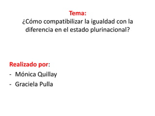 Tema:
¿Cómo compatibilizar la igualdad con la
diferencia en el estado plurinacional?
Realizado por:
- Mónica Quillay
- Graciela Pulla
 