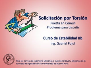 Solicitación por Torsión
Puesta en Común
Problema para discutir
Para las carreas de Ingeniería Mecánica e Ingeniería Naval y Mecánica de la
Facultad de Ingeniería de la Universidad de Buenos Aires
Curso de Estabilidad IIb
Ing. Gabriel Pujol
 