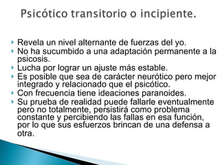 Revela un nivel alternante de fuerzas del yo. No ha sucumbido a una adaptación permanente a la psicosis. Lucha por lograr un ajuste más estable.  Es posible que sea de carácter neurótico pero mejor integrado y relacionado que el psicótico. Con frecuencia tiene ideaciones paranoides. Su prueba de realidad puede fallarle eventualmente pero no totalmente, persistirá como problema constante y percibiendo las fallas en esa función, por lo que sus esfuerzos brincan de una defensa a otra.   