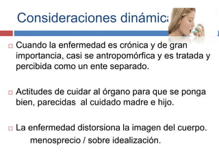 Consideraciones dinámicas.
 Cuando la enfermedad es crónica y de gran
importancia, casi se antropomórfica y es tratada y
percibida como un ente separado.
 Actitudes de cuidar al órgano para que se ponga
bien, parecidas al cuidado madre e hijo.
 La enfermedad distorsiona la imagen del cuerpo.
menosprecio / sobre idealización.
 