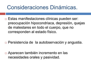 Consideraciones Dinámicas.
 Estas manifestaciones clínicas pueden ser:
preocupación hipocondriaca, depresión, quejas
de malestares en todo el cuerpo, que no
corresponden al estado físico.
 Persistencia de la autobservación y angustia.
 Aparecen también incremento en las
necesidades orales y pasividad.
 