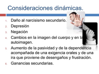 Consideraciones dinámicas.
1. Daño al narcisismo secundario.
2. Depresión
3. Negación
4. Cambios en la imagen del cuerpo y en la
autoimagen.
5. Aumento de la pasividad y de la dependencia
acompañada de una exigencia orales y de una
ira que proviene de desengaños y frustración.
6. Ganancias secundarias.
 