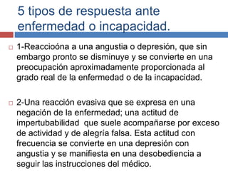5 tipos de respuesta ante
enfermedad o incapacidad.
 1-Reaccioóna a una angustia o depresión, que sin
embargo pronto se disminuye y se convierte en una
preocupación aproximadamente proporcionada al
grado real de la enfermedad o de la incapacidad.
 2-Una reacción evasiva que se expresa en una
negación de la enfermedad; una actitud de
impertubabilidad que suele acompañarse por exceso
de actividad y de alegría falsa. Esta actitud con
frecuencia se convierte en una depresión con
angustia y se manifiesta en una desobediencia a
seguir las instrucciones del médico.
 