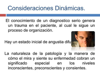 Consideraciones Dinámicas.
El conocimiento de un diagnostico serio genera
un trauma en el paciente, al cual le sigue un
proceso de organización.
Hay un estado inicial de angustia difusa.
La naturaleza de la patología y la manera de
cómo el mira y siente su enfermedad cobran un
significado especial en los niveles
inconscientes, preconscientes y consientes.
 