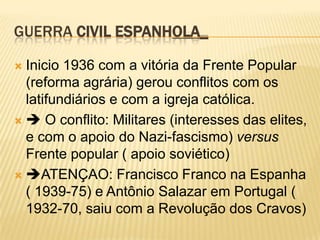 GUERRA CIVIL ESPANHOLA_

 Inicio 1936 com a vitória da Frente Popular
  (reforma agrária) gerou conflitos com os
  latifundiários e com a igreja católica.
  O conflito: Militares (interesses das elites,
  e com o apoio do Nazi-fascismo) versus
  Frente popular ( apoio soviético)
 ATENÇAO: Francisco Franco na Espanha
  ( 1939-75) e Antônio Salazar em Portugal (
  1932-70, saiu com a Revolução dos Cravos)
 