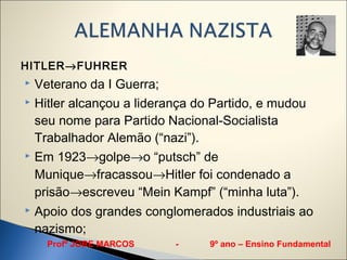 HITLER→FUHRER
 Veterano da I Guerra;
 Hitler alcançou a liderança do Partido, e mudou

  seu nome para Partido Nacional-Socialista
  Trabalhador Alemão (“nazi”).
 Em 1923→golpe→o “putsch” de

  Munique→fracassou→Hitler foi condenado a
  prisão→escreveu “Mein Kampf” (“minha luta”).
   Apoio dos grandes conglomerados industriais ao
    nazismo;
      Profº JORE MARCOS    -    9º ano – Ensino Fundamental
 