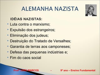 IDÉIAS NAZISTAS:
 Luta contra o marxismo;
 Expulsão dos estrangeiros;

 Eliminação dos judeus;

 Destruição do Tratado de Versalhes;

 Garantia de terras aos camponeses;

 Defesa das pequenas indústrias e;

 Fim do caos social




     Profº JORE MARCOS   -    9º ano – Ensino Fundamental
 