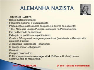 GOVERNO NAZISTA
   Bases: Estado totalitário;
   Fanatismo nacional e loucura racista
   Perseguição e assassinatos dos judeus e lideres da esquerda;
   1934: Noite dos Longos Punhais→expurgos no Partido Nazista
   Fim da liberdade de imprensa;
   Extinguiu os partidos→unipartidarismo;
   Criada a SS→garantir a segurança nacional (mais tarde, a Gestapo viria
    a auxiliar a tarefa);
   A educação→nazificação→arianismo;
   O serviço militar→obrigatório;
   Censura;
   Campos construídos;
   Política expansionista→espaço vital (Polônia e Ucrânia) para a
    sobrevivência da raça ariana.

       Profº JORE MARCOS              -        9º ano – Ensino Fundamental
 