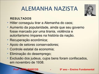 RESULTADOS
   Hitler conseguiu tirar a Alemanha do caos;
   Aumento da popularidade, ainda que seu governo
    fosse marcado por uma tirania, violência e
    autoritarismo ímpares na história da nação.
   Recuperação econômica;
   Apoio de setores conservadores;
   Controle estatal da economia;
   Eliminação do desemprego;
   Exclusão dos judeus, cujos bens foram confiscados,
    em novembro de 1938.

      Profº JORE MARCOS      -      9º ano – Ensino Fundamental
 