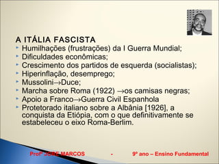 A ITÁLIA FASCISTA
 Humilhações (frustrações) da I Guerra Mundial;
 Dificuldades econômicas;
 Crescimento dos partidos de esquerda (socialistas);
 Hiperinflação, desemprego;
 Mussolini→Duce;
 Marcha sobre Roma (1922) →os camisas negras;
 Apoio a Franco→Guerra Civil Espanhola
 Protetorado italiano sobre a Albânia [1926], a
  conquista da Etiópia, com o que definitivamente se
  estabeleceu o eixo Roma-Berlim.



    Profº JORE MARCOS      -      9º ano – Ensino Fundamental
 