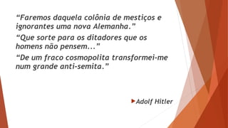 “Faremos daquela colônia de mestiços e
ignorantes uma nova Alemanha.”
“Que sorte para os ditadores que os
homens não pensem...”
“De um fraco cosmopolita transformei-me
num grande anti-semita.”
Adolf Hitler
 