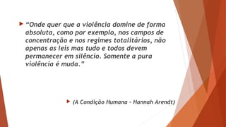  “Onde quer que a violência domine de forma
absoluta, como por exemplo, nos campos de
concentração e nos regimes totalitários, não
apenas as leis mas tudo e todos devem
permanecer em silêncio. Somente a pura
violência é muda.”
 (A Condição Humana – Hannah Arendt)
 