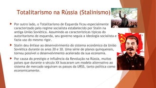 Totalitarismo na Rússia (Stalinismo)
 Por outro lado, o Totalitarismo de Esquerda ficou especialmente
caracterizado pelo regime socialista estabelecido por Stalin na
antiga União Soviética. Assumindo as características típicas do
autoritarismo de esquerda, seu governo seguia a ideologia socialista e
fazia uso do mesmo rigor.
 Stalin deu ênfase ao desenvolvimento do sistema econômico da União
Soviética durante os anos 20 e 30. Uma série de planos quinquenais,
tornou possível o desenvolvimento acelerado da sua economia.
 Por causa do prestigio e influência da Revolução na Rússia, muitos
países que durante o século XX buscaram um modelo alternativo ao
sistema de mercado seguiram os passos da URSS, tanto política como
economicamente.
 
