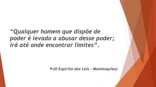 “Qualquer homem que dispõe de
poder é levado a abusar desse poder;
irá até onde encontrar limites”.
(O Espírito das Leis – Montesquieu)
 