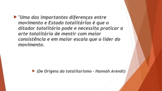  "Uma das importantes diferenças entre
movimento e Estado totalitários é que o
ditador totalitário pode e necessita praticar a
arte totalitária de mentir com maior
consistência e em maior escala que o líder do
movimento.
 (De Origens do totalitarismo – Hannah Arendt)
 