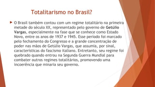 Totalitarismo no Brasil?
 O Brasil também contou com um regime totalitário na primeira
metade do século XX, representado pelo governo de Getúlio
Vargas, especialmente na fase que se conhece como Estado
Novo, entre os anos de 1937 e 1945. Esse período foi marcado
pelo fechamento do Congresso e a grande concentração de
poder nas mãos de Getúlio Vargas, que assumia, por sinal,
características do fascismo italiano. Entretanto, seu regime foi
quebrado quando entrou na Segunda Guerra Mundial para
combater outros regimes totalitários, promovendo uma
incoerência que minaria seu governo.
 