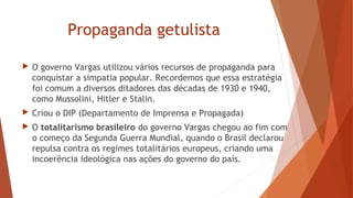 Propaganda getulista
 O governo Vargas utilizou vários recursos de propaganda para
conquistar a simpatia popular. Recordemos que essa estratégia
foi comum a diversos ditadores das décadas de 1930 e 1940,
como Mussolini, Hitler e Stalin.
 Criou o DIP (Departamento de Imprensa e Propagada)
 O totalitarismo brasileiro do governo Vargas chegou ao fim com
o começo da Segunda Guerra Mundial, quando o Brasil declarou
repulsa contra os regimes totalitários europeus, criando uma
incoerência ideológica nas ações do governo do país. 
 