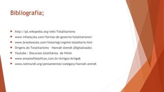 Bibliografia;
 http://pt.wikipedia.org/wiki/Totalitarismo
 www.infoescola.com/formas-de-governo/totalitarismo/
 www.brasilescola.com/historiag/regime-totalitario.htm
 Origens do Totalitarismo – Hannah Arendt (Digitalizado)
 Youtube : Discursos totalitários de Hitler
 www.ensaiosfilosoficos.com.br/Artigos/Artigo6
 www.netmundi.org/pensamentos/category/hannah-arendt
 