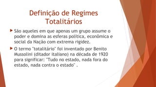 Definição de Regimes
Totalitários
 São aqueles em que apenas um grupo assume o
poder e domina as esferas política, econômica e
social da Nação com extrema rigidez.
 O termo "totalitário" foi inventado por Benito
Mussolini (ditador italiano) na década de 1920
para significar: "Tudo no estado, nada fora do
estado, nada contra o estado" .
 