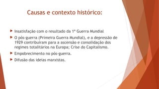 Causas e contexto histórico:
 Insatisfação com o resultado da 1ª Guerra Mundial
 O pós-guerra (Primeira Guerra Mundial), e a depressão de
1929 contribuíram para a ascensão e consolidação dos
regimes totalitários na Europa; Crise do Capitalismo.
 Empobrecimento no pós-guerra.
 Difusão das ideias marxistas.
 