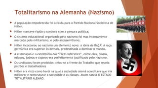 Totalitarismo na Alemanha (Nazismo)
 A população empobrecida foi atraída para o Partido Nacional Socialista de
Hitler.
 Hitler manteve rígido o controle com a censura política;
 O sistema educacional organizado pelo nazismo foi mas intensamente
marcado pelo militarismo, e pelo antissemitismo;
 Hitler incorporou ao nazismo um elemento novo: a ideia de RAÇA! A raça
germânica era superior às demais, predestinada a dominar o mundo.
 A eliminação e o extermínio das “raças inferiores”, entre elas, russos,
eslavos, judeus e ciganos era perfeitamente justificado pelo Nazismo.
 Os sindicatos foram proibidos; criou-se a frente do Trabalho que reunia
patrões e trabalhadores
 Hitler era visto como herói na qual a sociedade alemã acreditava que iria
melhorar e reestruturar a sociedade e as classes. Assim nascia O ESTADO
TOTALITÁRIO ALEMÃO.
 
