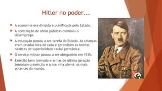 Hitler no poder...
 A economia era dirigida e planificada pelo Estado.
 A construção de obras públicas diminuiu o
desemprego.
 A educação passou a ser tarefa do Estado. As crianças
eram criadas fora de casa e aprendiam as teorias
nazistas de superioridade racial germânica.
 O serviço militar passou a ser obrigatório em 1935.
 Exército bem treinado e armas de última geração
tornaram o exército e a marinha alemã os mais
potentes do mundo.
 