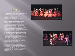Folclore
Velorios de Cruz: Fiesta celebrada en
el mes de mayo, en la que se
congregan cantadores y orquestas
típicas formadas por
bandolinas, guitarras, cuatro y
maracas.
Fiesta de Reyes y fiesta de Santa
Inés: Celebradas en el mes de
enero, sobre todo en las ciudades de
Cumaná, Carúpano y Santa Rosa.
El Sebucán, el Pájaro Guarandol, el
Carite, la Barca, la Burriquita:
Interpretaciones y bailes folclóricos en
las festividades navideñas
Carnaval turístico internacional de
Carúpano: Carnaval decretado en la
VI Convención Nacional de
Turismo, celebrada en noviembre de
1966 en la ciudad de San
Cristóbal, estado Táchira. Es una
festividad celebrada en las calles y
avenidas con desfile de
carrozas, disfraces y
comparsas, acompañados de
conjuntos criollos y extranjeros que
lucen trajes típicos. Normalmente
empieza desde el mes de enero para
finalizar en los propios días del
carnaval.
 