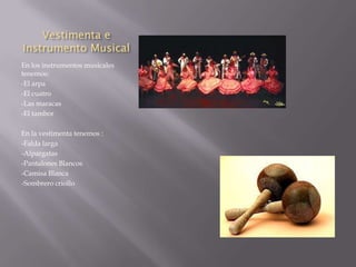 Vestimenta e
Instrumento Musical
En los instrumentos musicales
tenemos:
-El arpa
-El cuatro
-Las maracas
-El tambor

En la vestimenta tenemos :
-Falda larga
-Alpargatas
-Pantalones Blancos
-Camisa Blanca
-Sombrero criollo
 