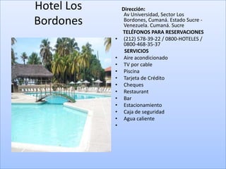 Hotel Los       Dirección:
                 Av Universidad, Sector Los
Bordones         Bordones, Cumaná. Estado Sucre -
                 Venezuela. Cumaná. Sucre
                TELÉFONOS PARA RESERVACIONES
            •    (212) 578-39-22 / 0800-HOTELES /
                 0800-468-35-37
                 SERVICIOS
            •    Aire acondicionado
            •    TV por cable
            •    Piscina
            •    Tarjeta de Crédito
            •    Cheques
            •    Restaurant
            •    Bar
            •    Estacionamiento
            •    Caja de seguridad
            •    Agua caliente
            •
 