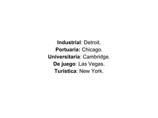 Industrial : Detroit. Portuaria:  Chicago. Universitaria : Cambridge. De juego : Las Vegas. Turística : New York. 
