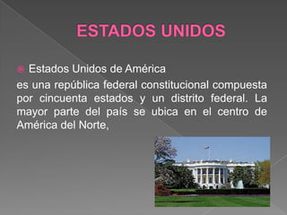 ESTADOS UNIDOSEstados Unidos de América es una república federal constitucional compuesta por cincuenta estados y un distrito federal. La mayor parte del país se ubica en el centro de América del Norte, 