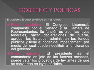 GOBIERNO Y POLITICASEl gobierno federal se divide en tres ramas:Poder legislativo: El Congreso bicameral, compuesto por el Senado y la Cámara de Representantes. Su función es crear las leyes federales, hacer declaraciones de guerra, aprobar los tratados, administran los fondos públicos y tiene el poder del impeachment, por medio del cual pueden destituir a funcionarios del gobierno.Poder ejecutivo: El presidente es el comandante en jefe de las fuerzas armadas, puede vetar los proyectos de ley antes de que se conviertan en leyes oficiales.