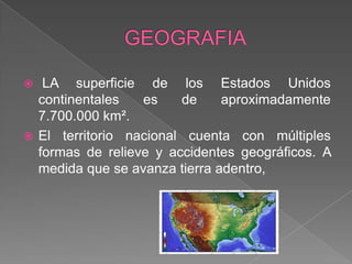 GEOGRAFIA LA superficie de los Estados Unidos continentales es de aproximadamente 7.700.000 km².El territorio nacional cuenta con múltiples formas de relieve y accidentes geográficos. A medida que se avanza tierra adentro, 