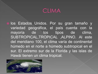 CLIMAlos Estados Unidos. Por su gran tamaño y variedad geográfica, el país cuenta con la mayoría de los tipos de clima, SUBTROPICAL,TROPICAL ,ALPINO. Al este del meridiano 100, el clima varía de continental húmedo en el norte a húmedo subtropical en el sur. El extremo sur de la Florida y las islas de Hawái tienen un clima tropical. 