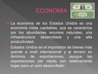 ECONOMIALa economía de los Estados Unidos es una economía mixta capitalista, que se caracteriza por los abundantes recursos naturales, una infraestructura desarrollada y una alta productividad.Estados Unidos es el importador de bienes más grande a nivel internacional y el tercero en términos de exportaciones, aunque las exportaciones per cápita son relativamente bajas para un país desarrollado. 