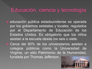 Educación, ciencia y tecnologíaeducación pública estadounidense es operada por los gobiernos estatales y locales, regulados por el Departamento de Educación de los Estados Unidos. Es obligatorio que los niños asistan a la escuela desde los seis o siete.Cerca del 80% de los universitarios asisten a colegios públicos como la Universidad de Virginia, un sitio Patrimonio de la Humanidad, fundada por Thomas Jefferson.