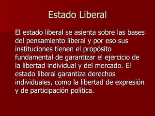 Estado Liberal El estado liberal se asienta sobre las bases del pensamiento liberal y por eso sus instituciones tienen el propósito fundamental de garantizar el ejercicio de la libertad individual y del mercado. El estado liberal garantiza derechos individuales, como la libertad de expresión y de participación política. 